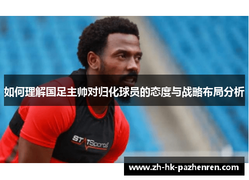 如何理解国足主帅对归化球员的态度与战略布局分析