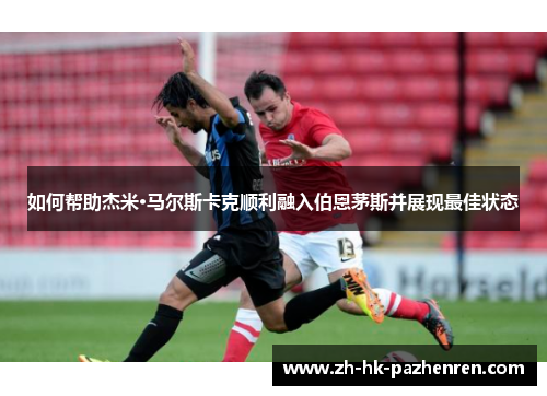 如何帮助杰米·马尔斯卡克顺利融入伯恩茅斯并展现最佳状态