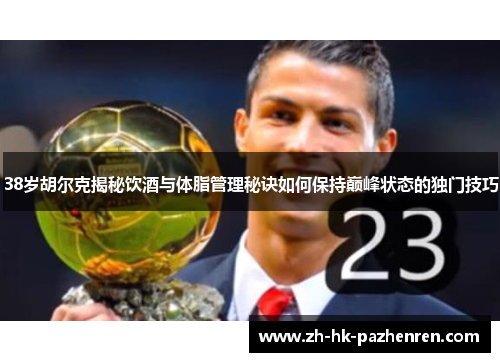 38岁胡尔克揭秘饮酒与体脂管理秘诀如何保持巅峰状态的独门技巧