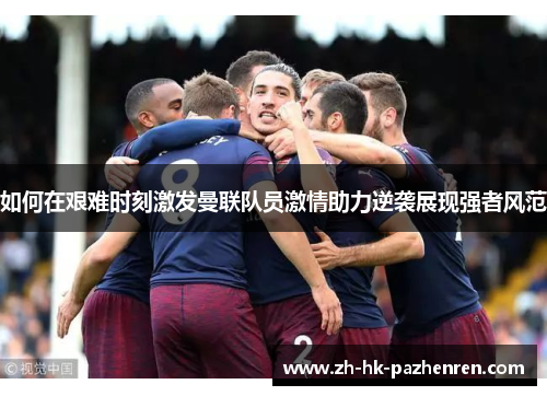 如何在艰难时刻激发曼联队员激情助力逆袭展现强者风范