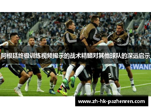 阿根廷终极训练视频揭示的战术精髓对其他球队的深远启示