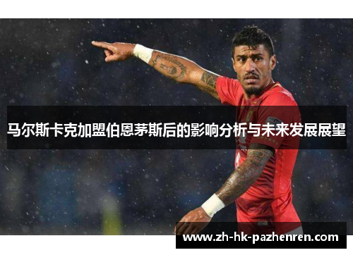 马尔斯卡克加盟伯恩茅斯后的影响分析与未来发展展望 马尔斯卡克加盟伯恩茅斯后的影响分析与未来发展展望