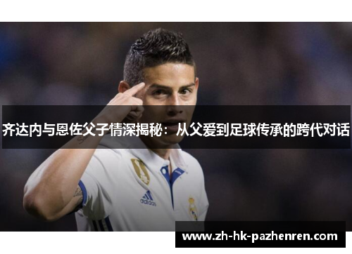 齐达内与恩佐父子情深揭秘:从父爱到足球传承的跨代对话 齐达内与恩佐父子情深揭秘:从父爱到足球传承的跨代对话