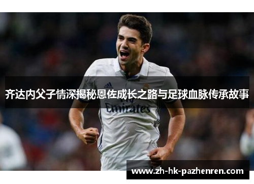 齐达内父子情深揭秘恩佐成长之路与足球血脉传承故事 齐达内父子情深揭秘恩佐成长之路与足球血脉传承故事