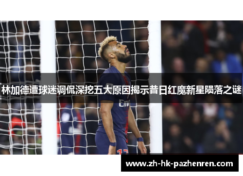 林加德遭球迷调侃深挖五大原因揭示昔日红魔新星陨落之谜 林加德遭球迷调侃深挖五大原因揭示昔日红魔新星陨落之谜