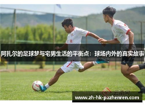 阿扎尔的足球梦与宅男生活的平衡点：球场内外的真实故事