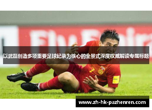 以武磊创造多项重要足球纪录为核心的全景式深度权威解读专属标题 以武磊创造多项重要足球纪录为核心的全景式深度权威解读专属标题