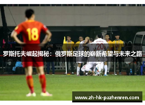 罗斯托夫崛起揭秘：俄罗斯足球的崭新希望与未来之路