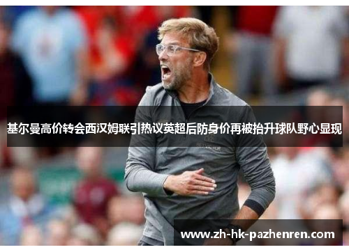 基尔曼高价转会西汉姆联引热议英超后防身价再被抬升球队野心显现