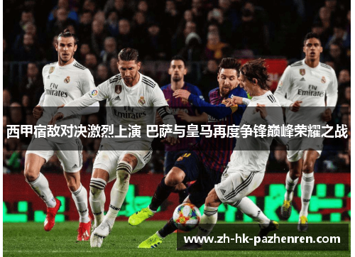 西甲宿敌对决激烈上演 巴萨与皇马再度争锋巅峰荣耀之战