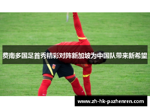 费南多国足首秀精彩对阵新加坡为中国队带来新希望 费南多国足首秀精彩对阵新加坡为中国队带来新希望